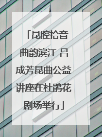 昆腔拾音 曲韵滨江 吕成芳昆曲公益讲座在杜鹃花剧场举行