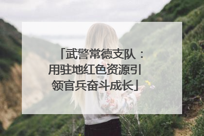 武警常德支队：用驻地红色资源引领官兵奋斗成长