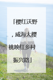 樱红沃野，威海大樱桃映红乡村振兴路
