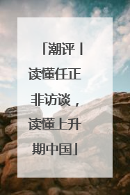 潮评丨读懂任正非访谈，读懂上升期中国