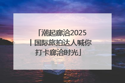 潮起廊洽2025丨国际旅拍达人喊你打卡廊洽时光