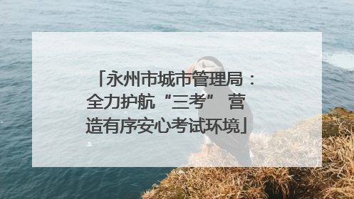 永州市城市管理局：全力护航“三考” 营造有序安心考试环境