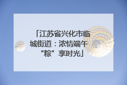 江苏省兴化市临城街道：浓情端午 “粽”享时光