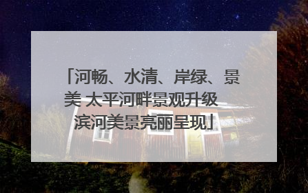 河畅、水清、岸绿、景美 太平河畔景观升级 滨河美景亮丽呈现
