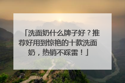 洗面奶什么牌子好？推荐好用到惊艳的十款洗面奶，热销不踩雷！