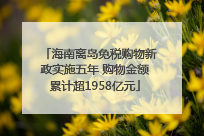 海南离岛免税购物新政实施五年 购物金额累计超1958亿元