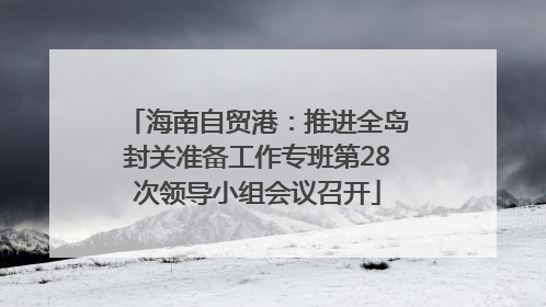 海南自贸港：推进全岛封关准备工作专班第28次领导小组会议召开