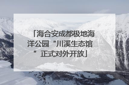 海合安成都极地海洋公园“川溪生态馆”正式对外开放