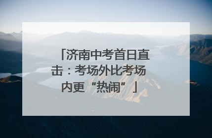 济南中考首日直击：考场外比考场内更“热闹”