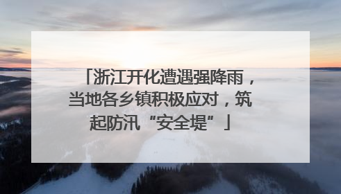 浙江开化遭遇强降雨，当地各乡镇积极应对，筑起防汛“安全堤”