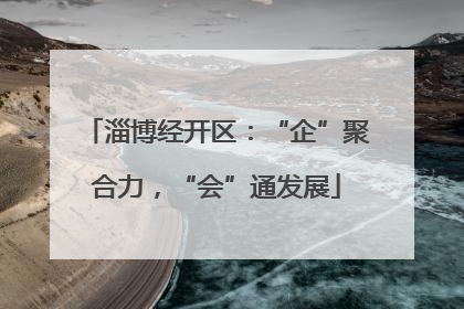 淄博经开区：“企”聚合力，“会”通发展