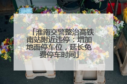 淮南交警整治高铁南站附近违停：增加地面停车位，延长免费停车时间