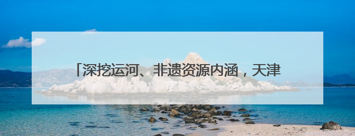 深挖运河、非遗资源内涵，天津北辰区这样助力文体旅融合发展