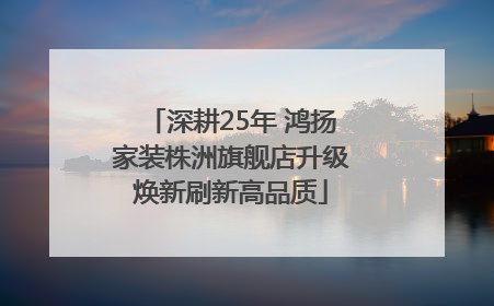 深耕25年 鸿扬家装株洲旗舰店升级焕新刷新高品质