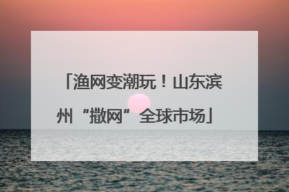 渔网变潮玩！山东滨州“撒网”全球市场