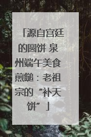 源自宫廷的圆饼 泉州端午美食煎䭔：老祖宗的“补天饼”