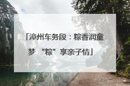 漳州车务段：粽香润童梦 “粽”享亲子情