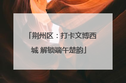 荆州区：打卡文博西城 解锁端午楚韵