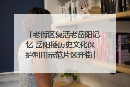 老街区复活老岳阳记忆 岳阳楼历史文化保护利用示范片区开街