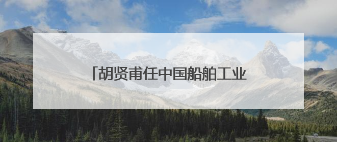 胡贤甫任中国船舶工业股份有限公司董事长