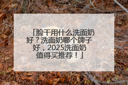 脸干用什么洗面奶好？洗面奶哪个牌子好，2025洗面奶值得买推荐！