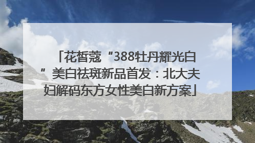花皙蔻“388牡丹耀光白”美白祛斑新品首发：北大夫妇解码东方女性美白新方案