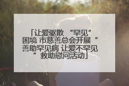 让爱驱散 “罕见” 困境 市慈善总会开展“善助罕见病 让爱不罕见”救助慰问活动