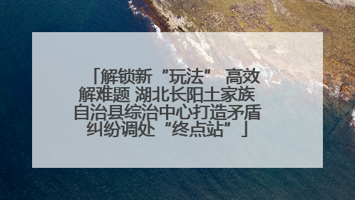 解锁新“玩法” 高效解难题 湖北长阳土家族自治县综治中心打造矛盾纠纷调处“终点站”