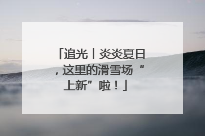 追光丨炎炎夏日，这里的滑雪场“上新”啦！