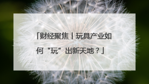 财经聚焦丨玩具产业如何“玩”出新天地？