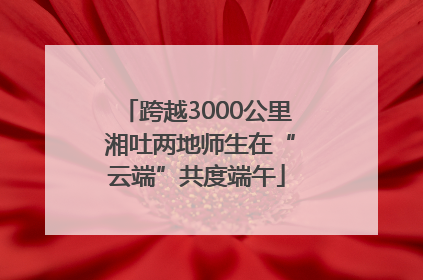 跨越3000公里 湘吐两地师生在“云端”共度端午