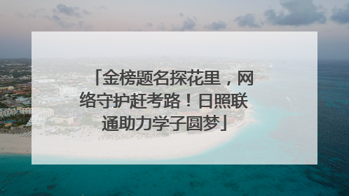 金榜题名探花里，网络守护赶考路！日照联通助力学子圆梦