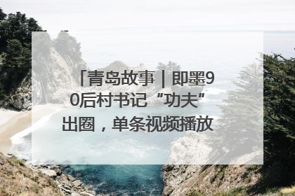 青岛故事|即墨90后村书记“功夫”出圈,单条视频播放量过600万