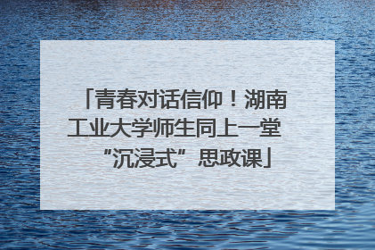 青春对话信仰！湖南工业大学师生同上一堂“沉浸式”思政课