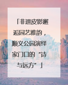 非遗皮影邂逅园艺雅韵，顺义公园演绎家门口的“诗与远方”