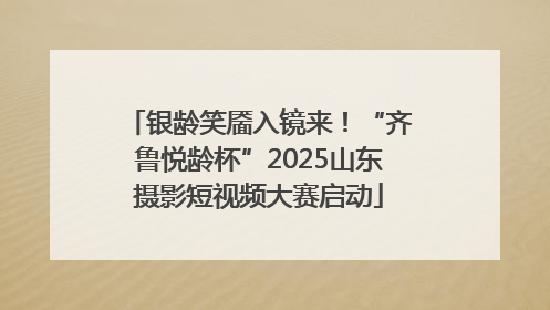 银龄笑靥入镜来！“齐鲁悦龄杯”2025山东摄影短视频大赛启动