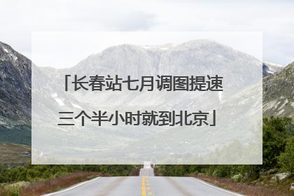 长春站七月调图提速 三个半小时就到北京