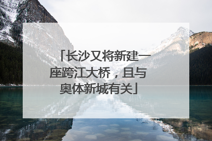 长沙又将新建一座跨江大桥，且与奥体新城有关