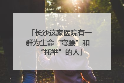 长沙这家医院有一群为生命“弯腰”和“托举”的人