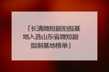 长清微短剧拍摄基地入选山东省微短剧摄制基地榜单