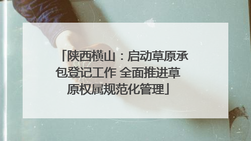 陕西横山：启动草原承包登记工作 全面推进草原权属规范化管理