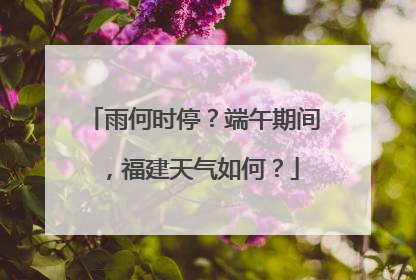雨何时停？端午期间，福建天气如何？