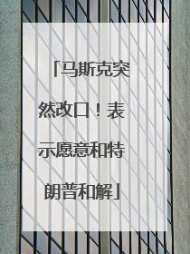 马斯克突然改口！表示愿意和特朗普和解