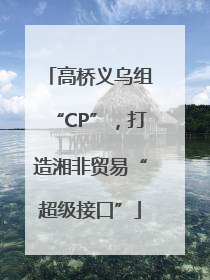 高桥义乌组“CP”，打造湘非贸易“超级接口”