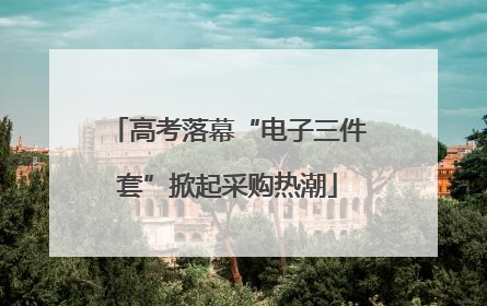 高考落幕“电子三件套”掀起采购热潮