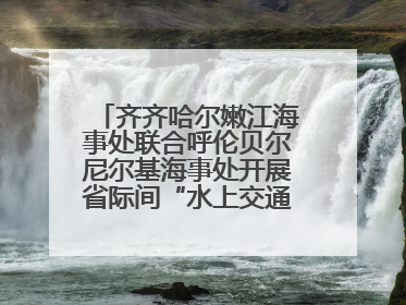 齐齐哈尔嫩江海事处联合呼伦贝尔尼尔基海事处开展省际间“水上交通安全知识进校园”活动