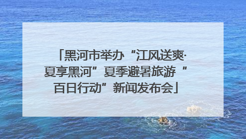 黑河市举办“江风送爽·夏享黑河”夏季避暑旅游“百日行动”新闻发布会