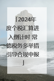 2024年度个税汇算进入倒计时 常德税务多举措引导合规申报