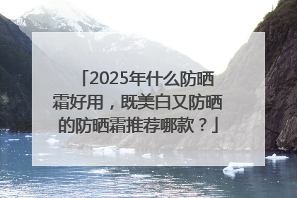 2025年什么防晒霜好用，既美白又防晒的防晒霜推荐哪款？
