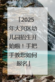 2025年大兴区幼儿园招生开始啦！手把手教您如何报名